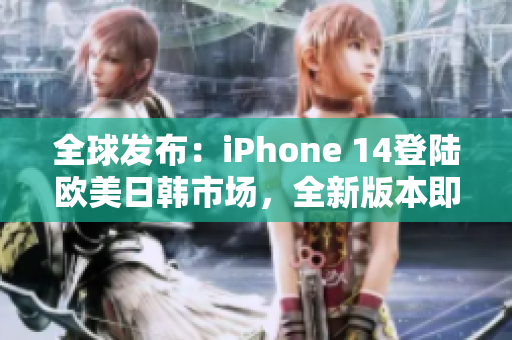 全球发布：iPhone 14登陆欧美日韩市场，全新版本即将问世