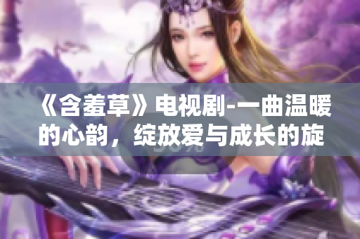 《含羞草》电视剧-一曲温暖的心韵，绽放爱与成长的旋律