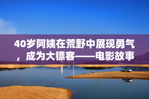 40岁阿姨在荒野中展现勇气，成为大镖客——电影故事引人入胜