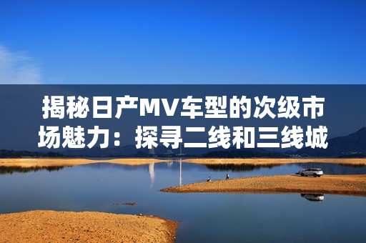 揭秘日产MV车型的次级市场魅力：探寻二线和三线城市的消费趋势