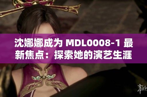 沈娜娜成为 MDL0008-1 最新焦点：探索她的演艺生涯与未来前景