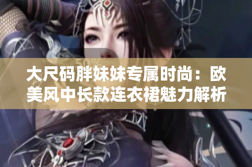 大尺码胖妹妹专属时尚：欧美风中长款连衣裙魅力解析