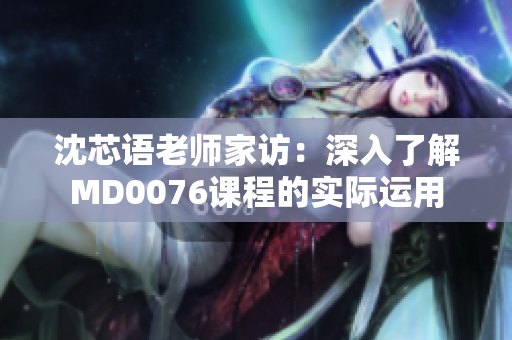 沈芯语老师家访：深入了解MD0076课程的实际运用