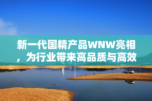 新一代国精产品WNW亮相，为行业带来高品质与高效能的新选择