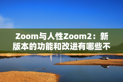 Zoom与人性Zoom2：新版本的功能和改进有哪些不同？