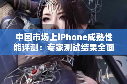 中国市场上iPhone成熟性能评测：专家测试结果全面解读