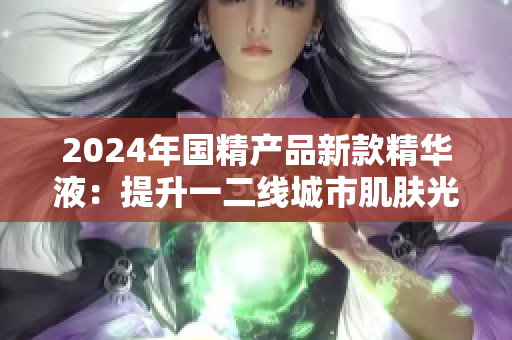 2024年国精产品新款精华液：提升一二线城市肌肤光泽