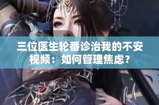 三位医生轮番诊治我的不安视频：如何管理焦虑？