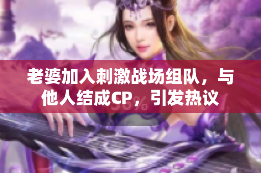 老婆加入刺激战场组队，与他人结成CP，引发热议