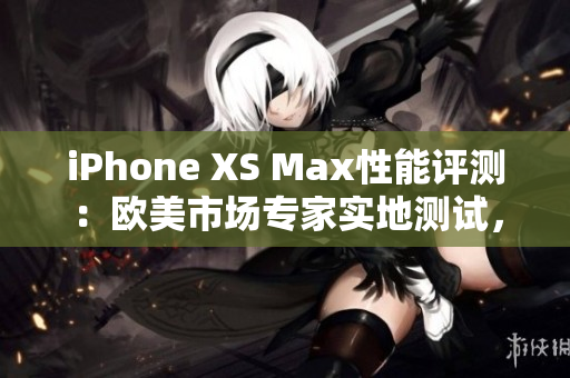 iPhone XS Max性能评测：欧美市场专家实地测试，深度解析性能表现