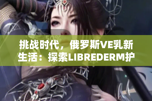 挑战时代，俄罗斯VE乳新生活：探索LIBREDERM护肤的奇迹