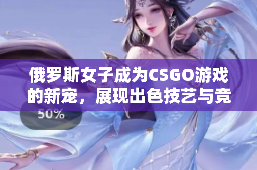 俄罗斯女子成为CSGO游戏的新宠，展现出色技艺与竞技实力