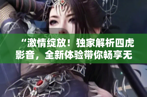 “激情绽放！独家解析四虎影音，全新体验带你畅享无限快感”