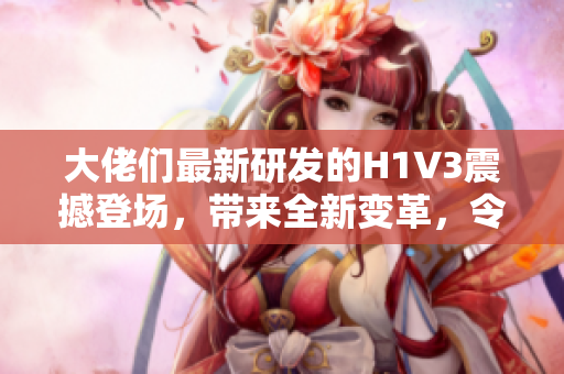 大佬们最新研发的H1V3震撼登场，带来全新变革，令人瞩目