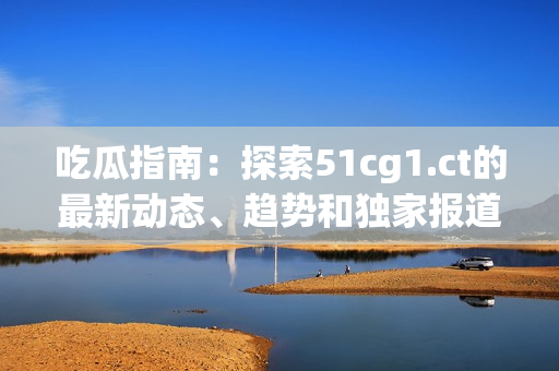 吃瓜指南：探索51cg1.ct的最新动态、趋势和独家报道