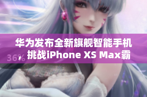 华为发布全新旗舰智能手机，挑战iPhone XS Max霸主地位