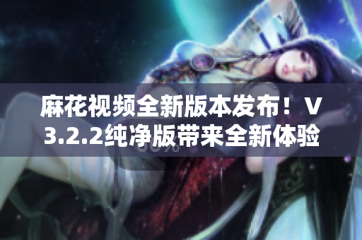 麻花视频全新版本发布！V3.2.2纯净版带来全新体验！