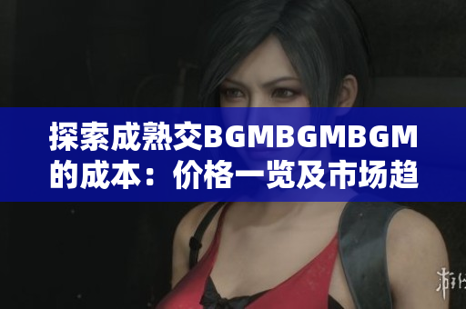 探索成熟交BGMBGMBGM的成本：价格一览及市场趋势分析