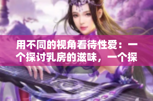 用不同的视角看待性爱：一个探讨乳房的滋味，一个探索B的魅力