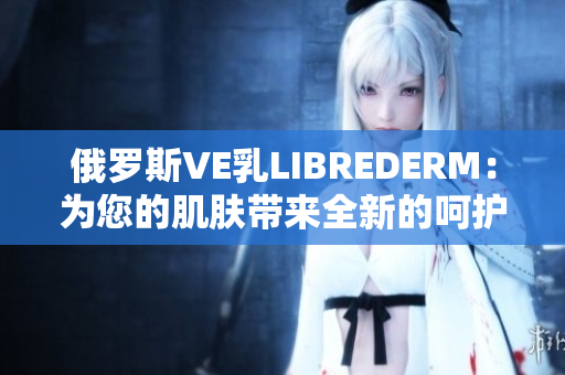 俄罗斯VE乳LIBREDERM：为您的肌肤带来全新的呵护