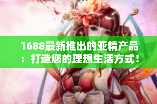 1688最新推出的亚精产品：打造您的理想生活方式！