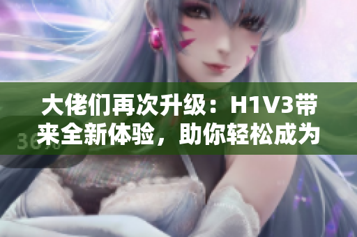 大佬们再次升级：H1V3带来全新体验，助你轻松成为行业领袖