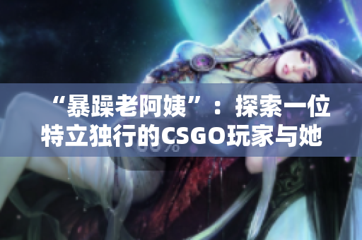 “暴躁老阿姨”：探索一位特立独行的CSGO玩家与她的独特魅力