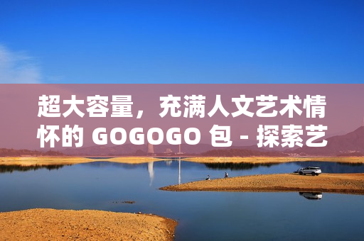 超大容量，充满人文艺术情怀的 GOGOGO 包 - 探索艺术的无限可能