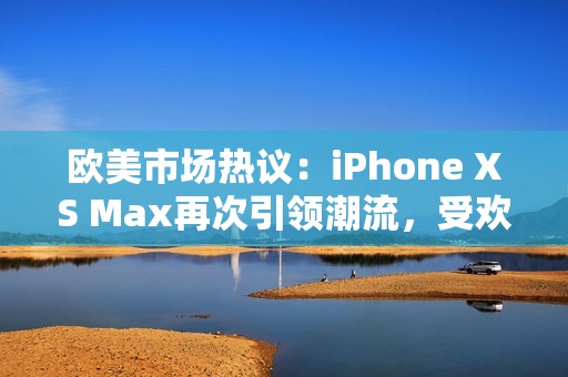 欧美市场热议：iPhone XS Max再次引领潮流，受欢迎程度不减！