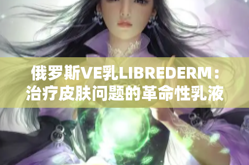 俄罗斯VE乳LIBREDERM：治疗皮肤问题的革命性乳液