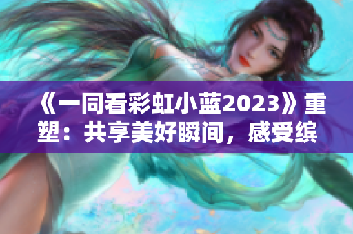 《一同看彩虹小蓝2023》重塑：共享美好瞬间，感受缤纷生活