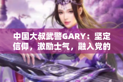 中国大叔武警GARY：坚定信仰，激励士气，融入党的伟大征程