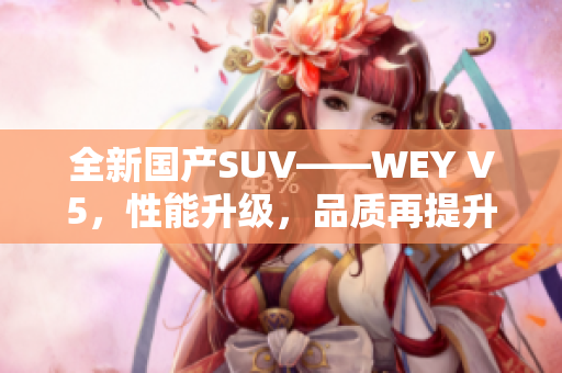 全新国产SUV——WEY V5，性能升级，品质再提升！