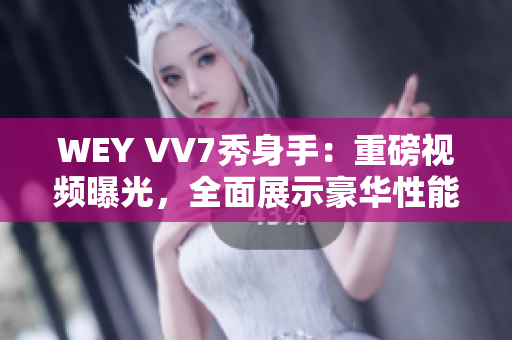 WEY VV7秀身手：重磅视频曝光，全面展示豪华性能