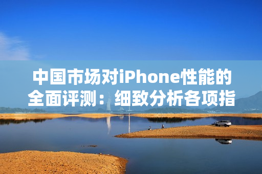 中国市场对iPhone性能的全面评测：细致分析各项指标，揭示成熟产品的实力