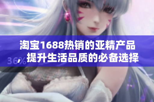 淘宝1688热销的亚精产品，提升生活品质的必备选择