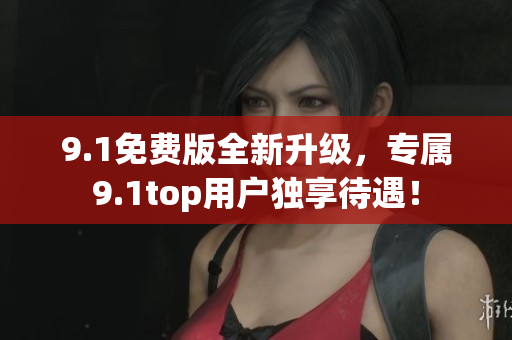 9.1免费版全新升级，专属9.1top用户独享待遇！