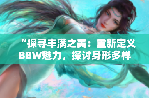 “探寻丰满之美：重新定义BBW魅力，探讨身形多样化的美学”