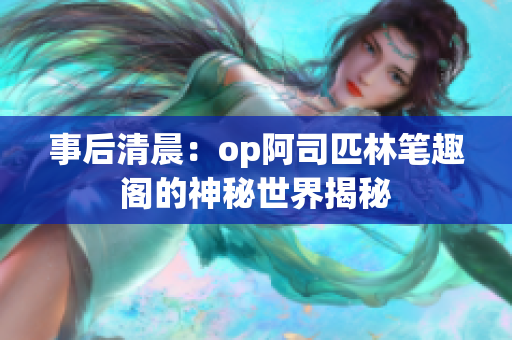 事后清晨：op阿司匹林笔趣阁的神秘世界揭秘