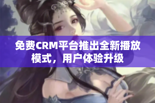 免费CRM平台推出全新播放模式，用户体验升级