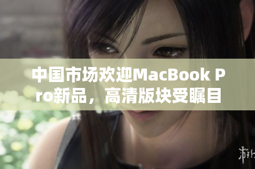 中国市场欢迎MacBook Pro新品，高清版块受瞩目