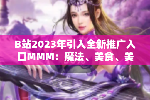 B站2023年引入全新推广入口MMM：魔法、美食、美妆，全面升级内容体验