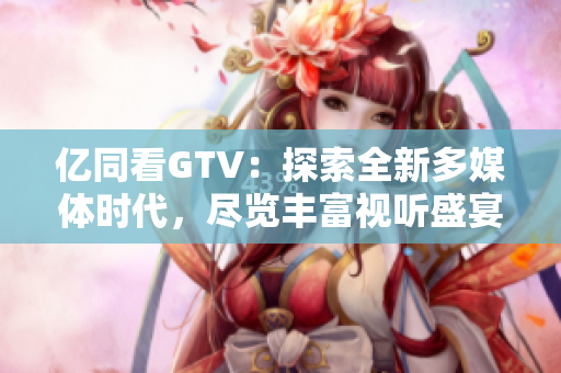 亿同看GTV：探索全新多媒体时代，尽览丰富视听盛宴