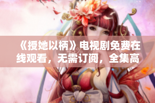 《授她以柄》电视剧免费在线观看，无需订阅，全集高清播放！