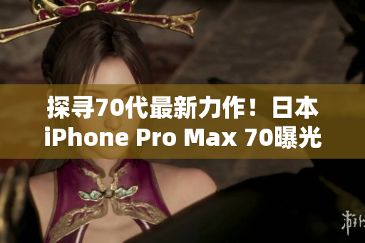 探寻70代最新力作！日本iPhone Pro Max 70曝光，引领智能手机新潮流