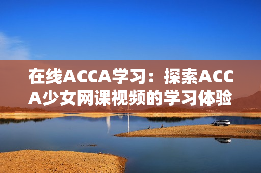 在线ACCA学习：探索ACCA少女网课视频的学习体验