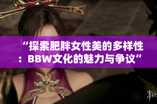 “探索肥胖女性美的多样性：BBW文化的魅力与争议”