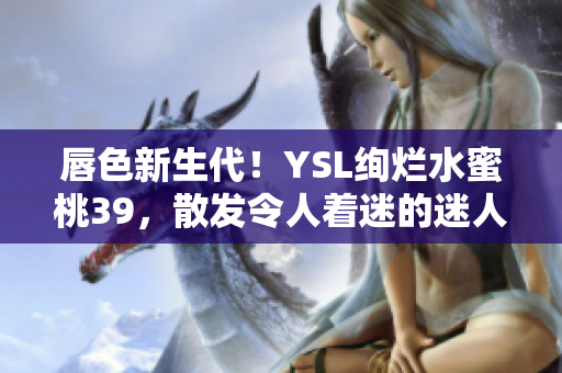 唇色新生代！YSL绚烂水蜜桃39，散发令人着迷的迷人魅力