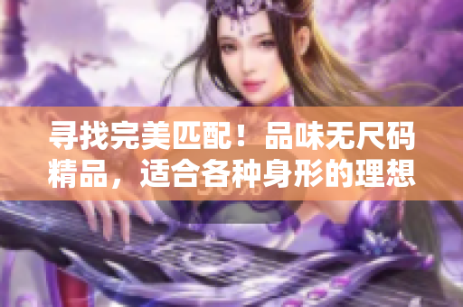 寻找完美匹配！品味无尺码精品，适合各种身形的理想选择