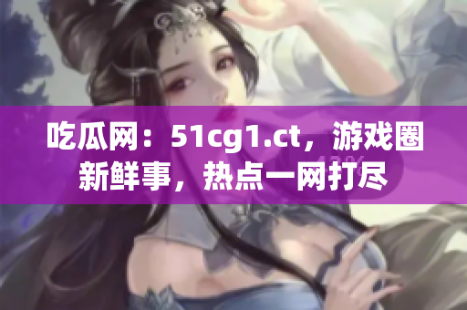 吃瓜网：51cg1.ct，游戏圈新鲜事，热点一网打尽